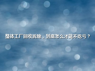 整体工厂回收拆除,到底怎么才能不吃亏?