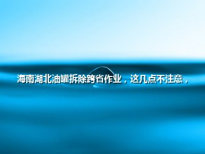 海南湖北油罐拆除跨省作业，这几点不注意，钱花了还出事